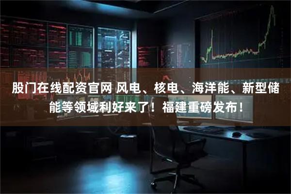 股门在线配资官网 风电、核电、海洋能、新型储能等领域利好来了!福建重磅发布!