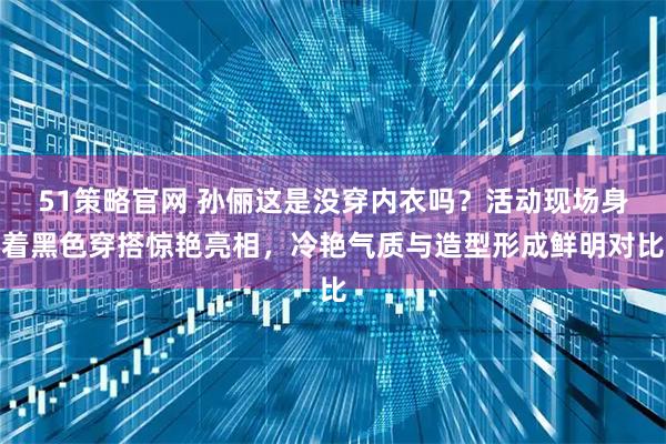 51策略官网 孙俪这是没穿内衣吗?活动现场身着黑色穿搭惊艳亮相,冷艳气质与造型形成鲜明对比