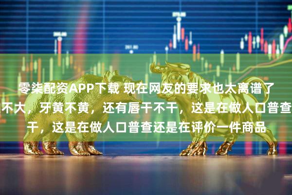 零柒配资APP下载 现在网友的要求也太离谱了吧,盯着人家嘴巴大不大,牙黄不黄,还有唇干不干,这是在做人口普查还是在评价一件商品