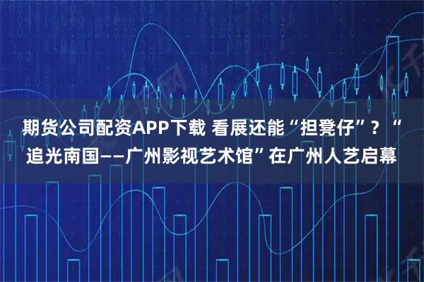 期货公司配资APP下载 看展还能“担凳仔”？“追光南国——广州影视艺术馆”在广州人艺启幕