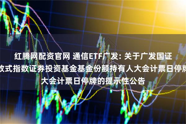 红腾网配资官网 通信ETF广发: 关于广发国证通信交易型开放式指数证券投资基金基金份额持有人大会计票日停牌的提示性公告