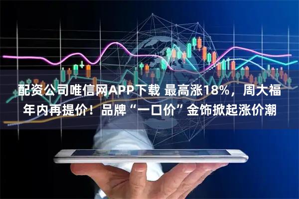 配资公司唯信网APP下载 最高涨18%，周大福年内再提价！品牌“一口价”金饰掀起涨价潮