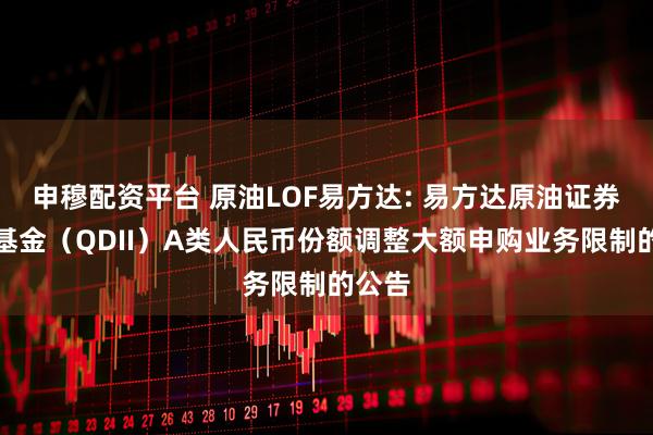 申穆配资平台 原油LOF易方达: 易方达原油证券投资基金（QDII）A类人民币份额调整大额申购业务限制的公告
