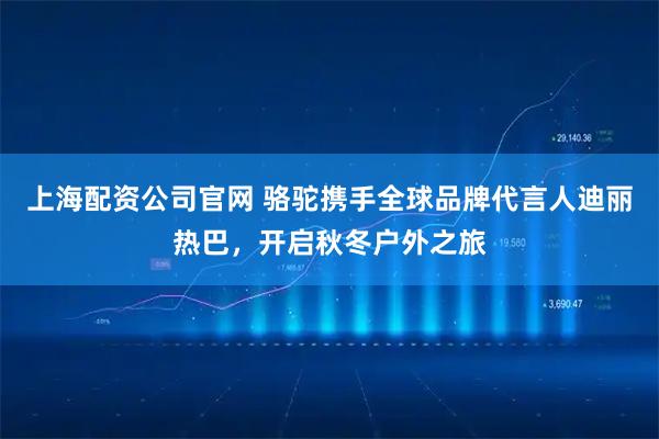 上海配资公司官网 骆驼携手全球品牌代言人迪丽热巴，开启秋冬户外之旅