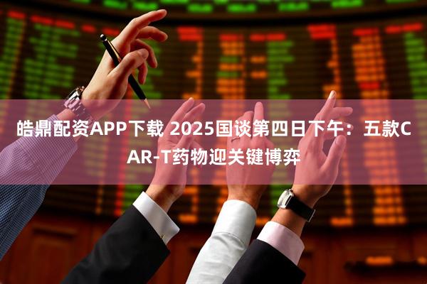 皓鼎配资APP下载 2025国谈第四日下午：五款CAR-T药物迎关键博弈