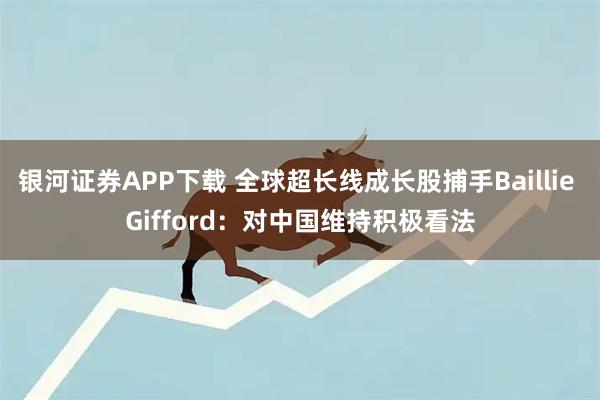 银河证券APP下载 全球超长线成长股捕手Baillie Gifford：对中国维持积极看法