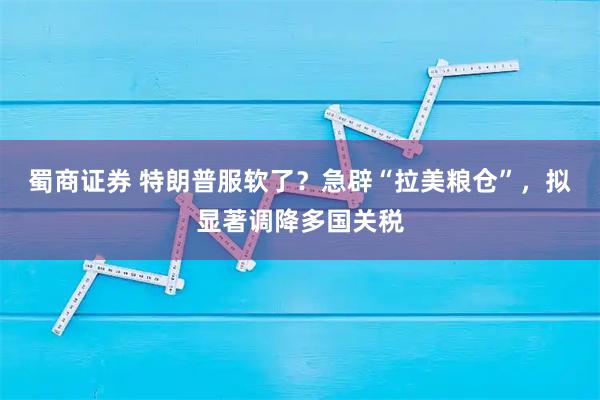 蜀商证券 特朗普服软了?急辟“拉美粮仓”,拟显著调降多国关税