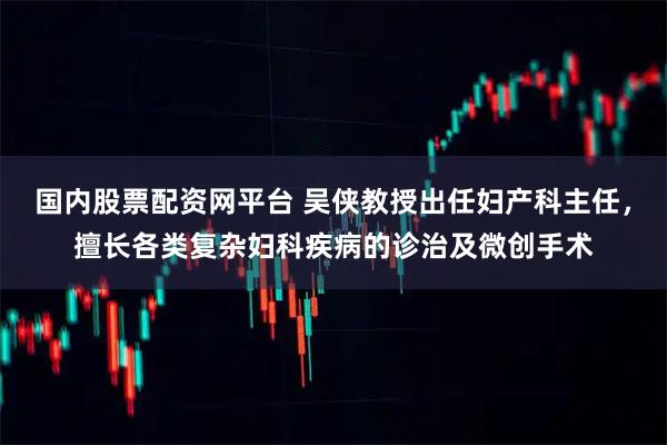 国内股票配资网平台 吴侠教授出任妇产科主任,擅长各类复杂妇科疾病的诊治及微创手术