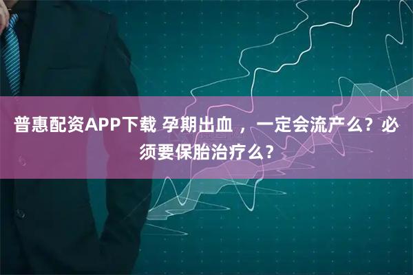 普惠配资APP下载 孕期出血 ,一定会流产么?必须要保胎治疗么?