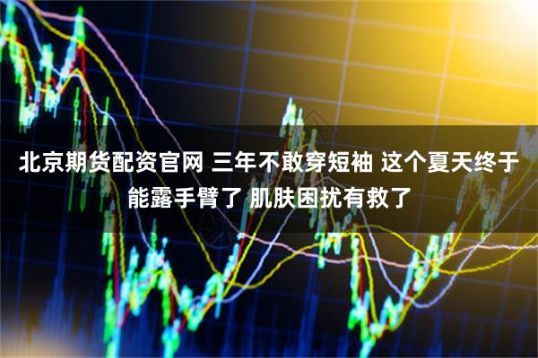 北京期货配资官网 三年不敢穿短袖 这个夏天终于能露手臂了 肌肤困扰有救了