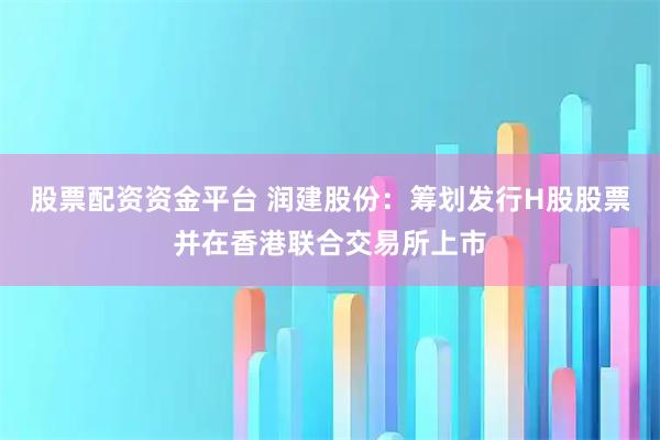 股票配资资金平台 润建股份：筹划发行H股股票并在香港联合交易所上市