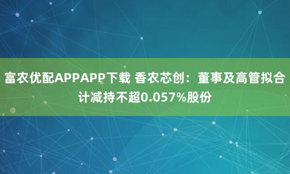 富农优配APPAPP下载 香农芯创：董事及高管拟合计减持不超0.057%股份