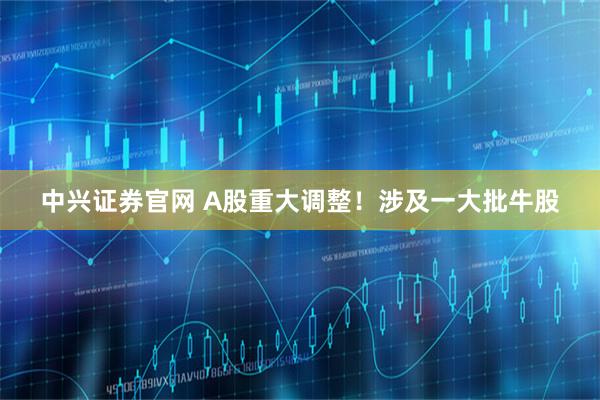 中兴证券官网 A股重大调整！涉及一大批牛股