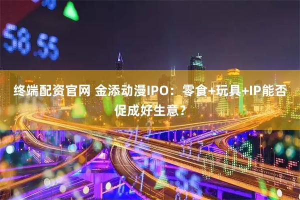 终端配资官网 金添动漫IPO:零食+玩具+IP能否促成好生意?