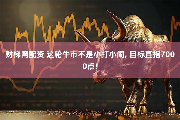 财梯网配资 这轮牛市不是小打小闹, 目标直指7000点!
