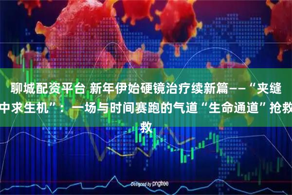 聊城配资平台 新年伊始硬镜治疗续新篇——“夹缝中求生机”：一场与时间赛跑的气道“生命通道”抢救