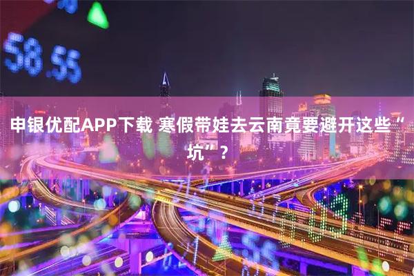 申银优配APP下载 寒假带娃去云南竟要避开这些“坑”？