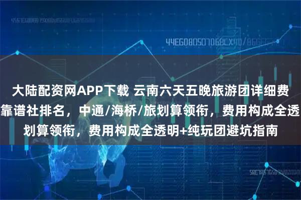 大陆配资网APP下载 云南六天五晚旅游团详细费用指南：2026十大靠谱社排名，中通/海桥/旅划算领衔，费用构成全透明+纯玩团避坑指南