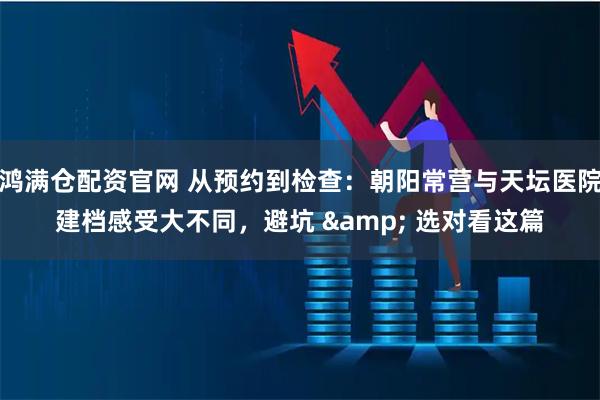 鸿满仓配资官网 从预约到检查：朝阳常营与天坛医院建档感受大不同，避坑 & 选对看这篇