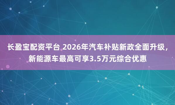 长盈宝配资平台 2026年汽车补贴新政全面升级，新能源车最高可享3.5万元综合优惠