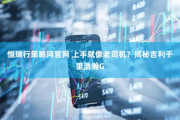 恒瑞行策略网官网 上手就像老司机？揭秘吉利千里浩瀚G