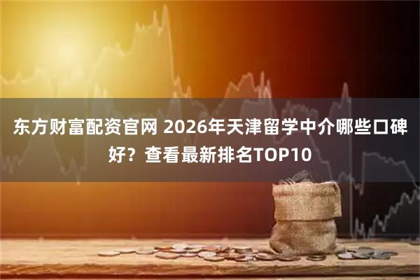 东方财富配资官网 2026年天津留学中介哪些口碑好？查看最新排名TOP10