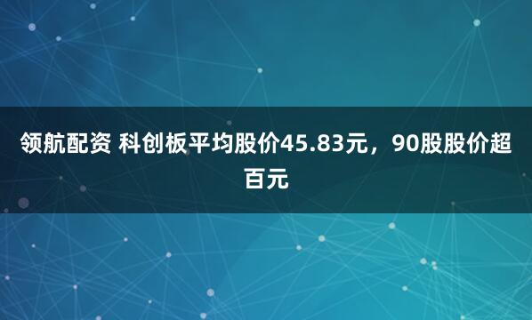 领航配资 科创板平均股价45.83元，90股股价超百元