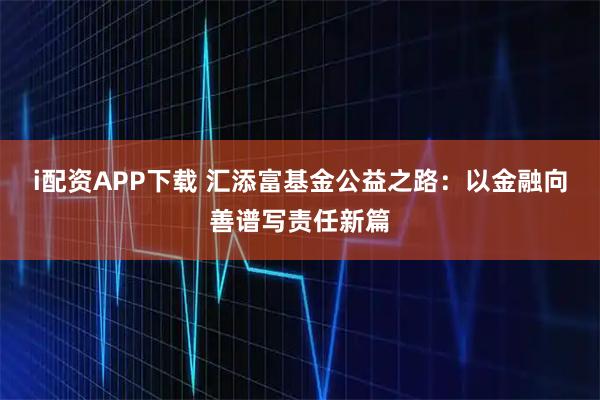 i配资APP下载 汇添富基金公益之路：以金融向善谱写责任新篇