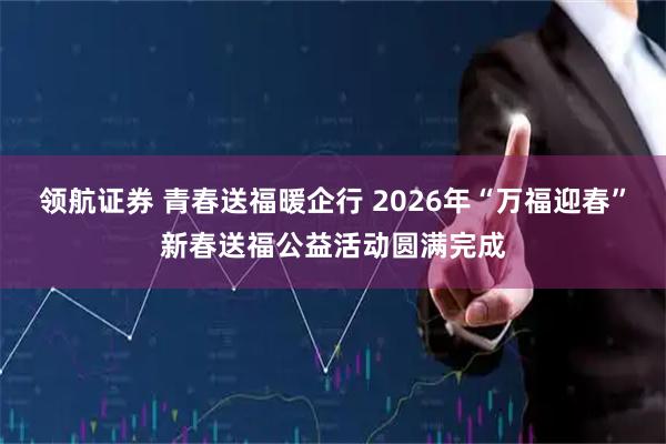 领航证券 青春送福暖企行 2026年“万福迎春”新春送福公益活动圆满完成