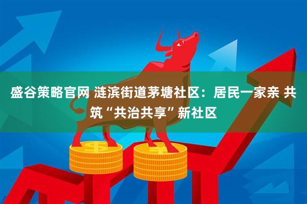 盛谷策略官网 涟滨街道茅塘社区：居民一家亲 共筑“共治共享”新社区