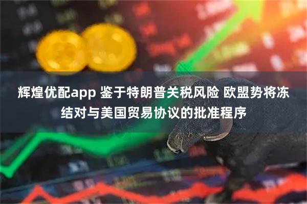 辉煌优配app 鉴于特朗普关税风险 欧盟势将冻结对与美国贸易协议的批准程序