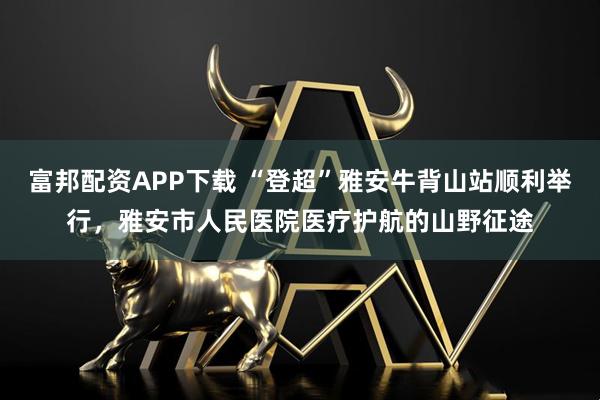 富邦配资APP下载 “登超”雅安牛背山站顺利举行，雅安市人民医院医疗护航的山野征途