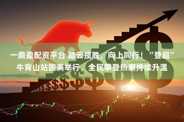 一鼎盈配资平台 踏云揽胜，向上同行！“登超”牛背山站圆满举行，全民攀登热潮持续升温