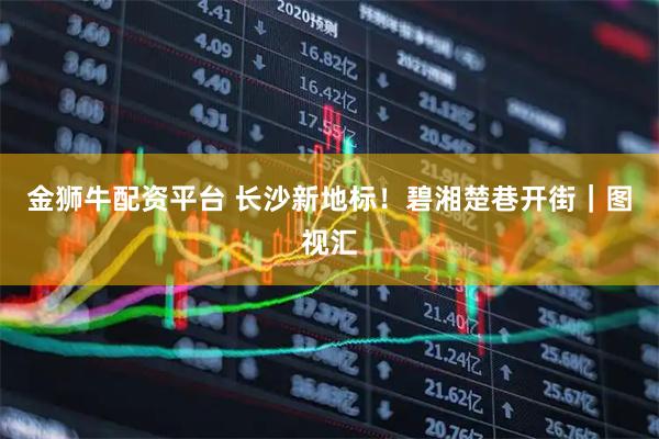 金狮牛配资平台 长沙新地标！碧湘楚巷开街｜图视汇