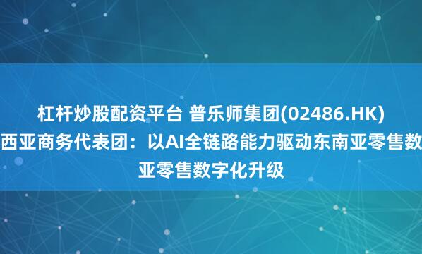 杠杆炒股配资平台 普乐师集团(02486.HK)接待马来西亚商务代表团：以AI全链路能力驱动东南亚零售数字化升级