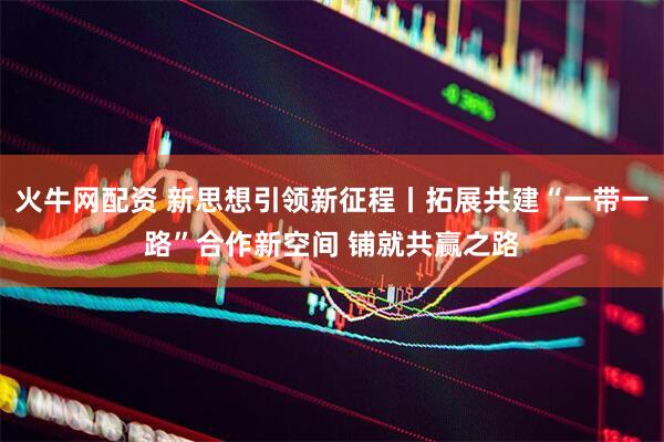 火牛网配资 新思想引领新征程丨拓展共建“一带一路”合作新空间 铺就共赢之路