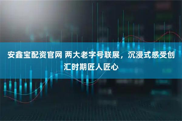 安鑫宝配资官网 两大老字号联展，沉浸式感受创汇时期匠人匠心