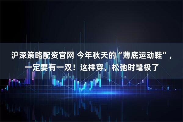 沪深策略配资官网 今年秋天的“薄底运动鞋”,一定要有一双!这样穿,松弛时髦极了