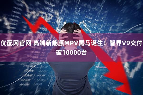 优配网官网 高端新能源MPV黑马诞生！智界V9交付破10000台