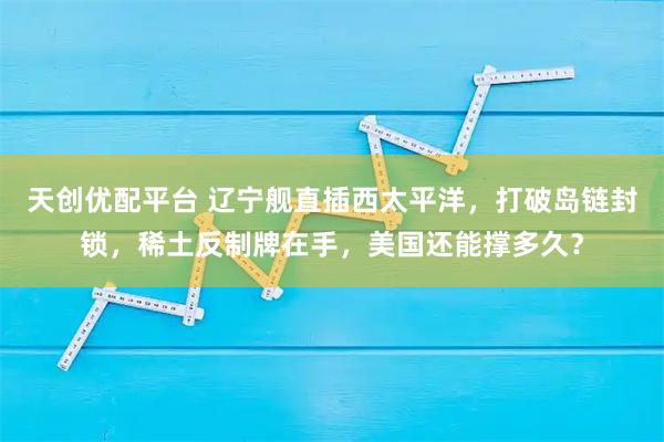天创优配平台 辽宁舰直插西太平洋,打破岛链封锁,稀土反制牌在手,美国还能撑多久?