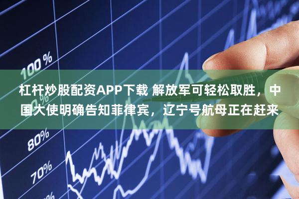 杠杆炒股配资APP下载 解放军可轻松取胜，中国大使明确告知菲律宾，辽宁号航母正在赶来